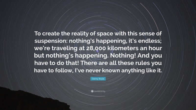 Danny Boyle Quote: “To create the reality of space with this sense of suspension: nothing’s happening, it’s endless; we’re traveling at 28,000 kilometers an hour but nothing’s happening. Nothing! And you have to do that! There are all these rules you have to follow, I’ve never known anything like it.”