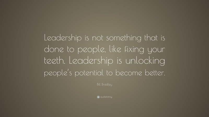 Bill Bradley Quote: “Leadership is not something that is done to people, like fixing your teeth. Leadership is unlocking people’s potential to become better.”