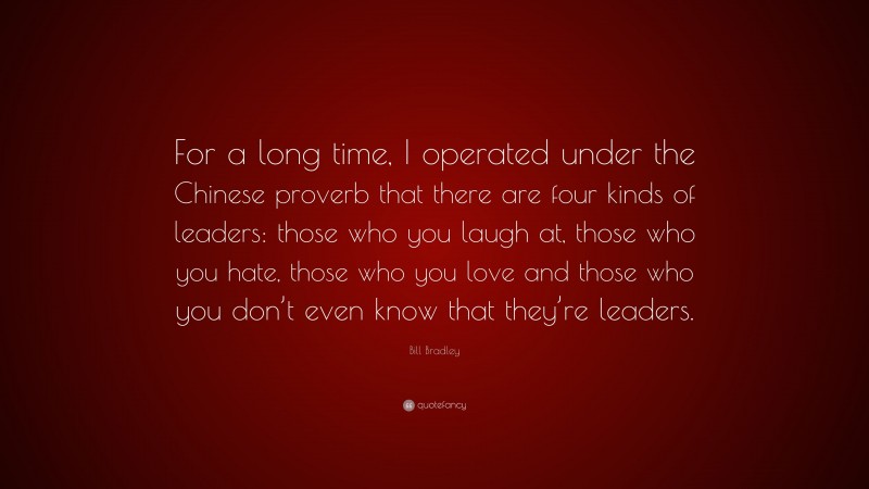 Bill Bradley Quote: “For a long time, I operated under the Chinese proverb that there are four kinds of leaders: those who you laugh at, those who you hate, those who you love and those who you don’t even know that they’re leaders.”