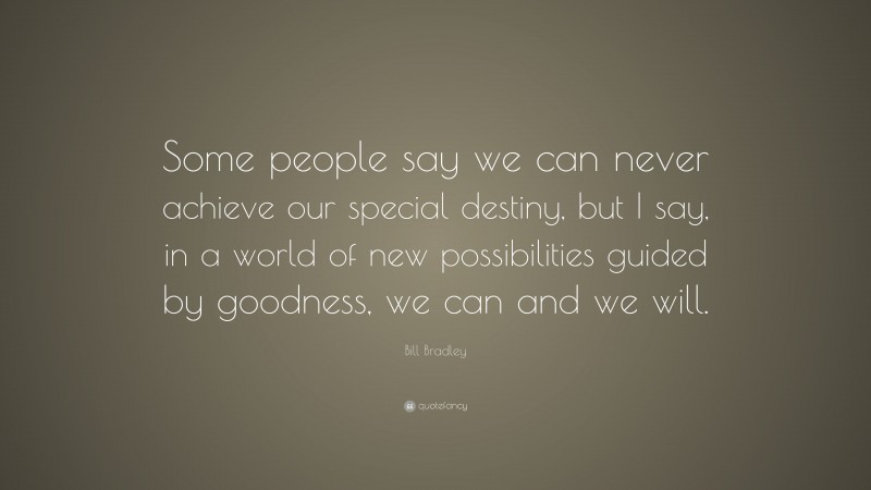 Bill Bradley Quote: “Some people say we can never achieve our special destiny, but I say, in a world of new possibilities guided by goodness, we can and we will.”