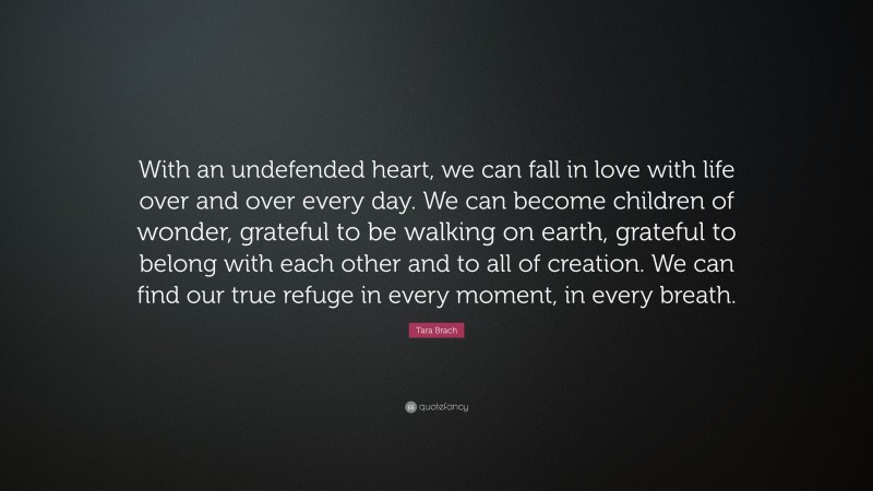 Tara Brach Quote: “With an undefended heart, we can fall in love with life over and over every day. We can become children of wonder, grateful to be walking on earth, grateful to belong with each other and to all of creation. We can find our true refuge in every moment, in every breath.”