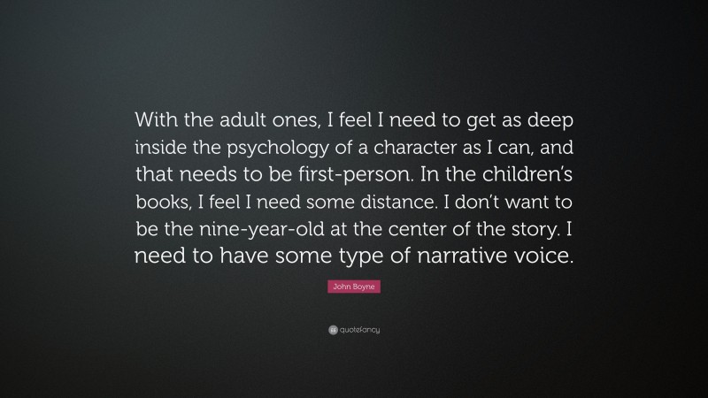 John Boyne Quote: “With the adult ones, I feel I need to get as deep inside the psychology of a character as I can, and that needs to be first-person. In the children’s books, I feel I need some distance. I don’t want to be the nine-year-old at the center of the story. I need to have some type of narrative voice.”