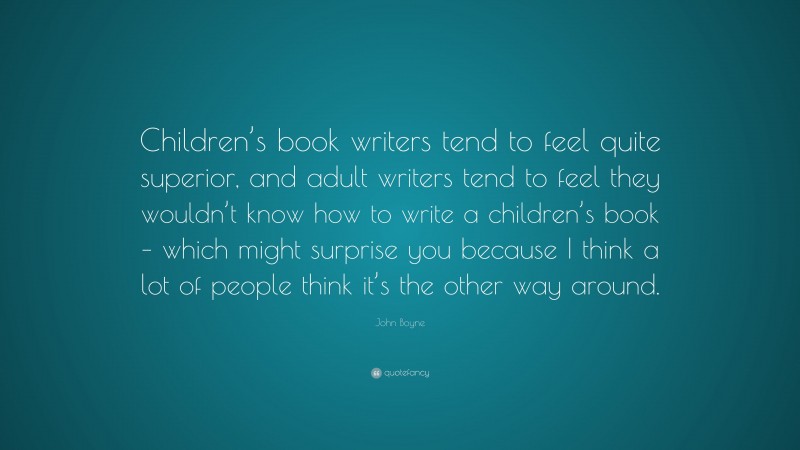 John Boyne Quote: “Children’s book writers tend to feel quite superior, and adult writers tend to feel they wouldn’t know how to write a children’s book – which might surprise you because I think a lot of people think it’s the other way around.”