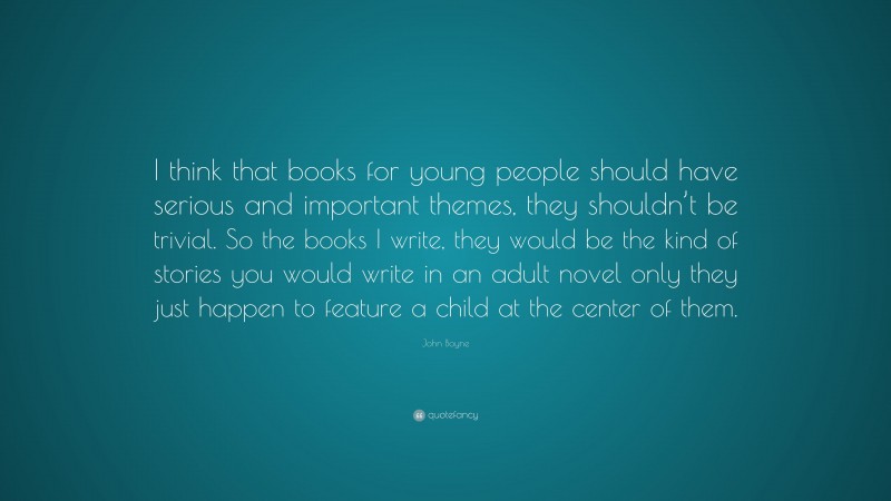 John Boyne Quote: “I think that books for young people should have serious and important themes, they shouldn’t be trivial. So the books I write, they would be the kind of stories you would write in an adult novel only they just happen to feature a child at the center of them.”