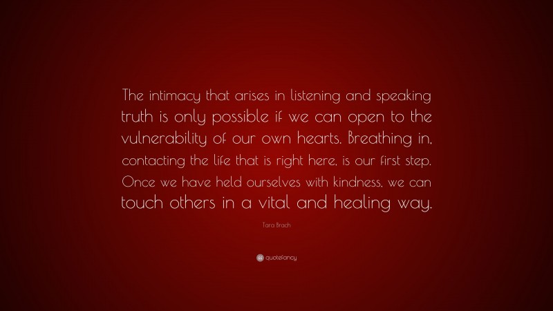 Tara Brach Quote: “The intimacy that arises in listening and speaking truth is only possible if we can open to the vulnerability of our own hearts. Breathing in, contacting the life that is right here, is our first step. Once we have held ourselves with kindness, we can touch others in a vital and healing way.”