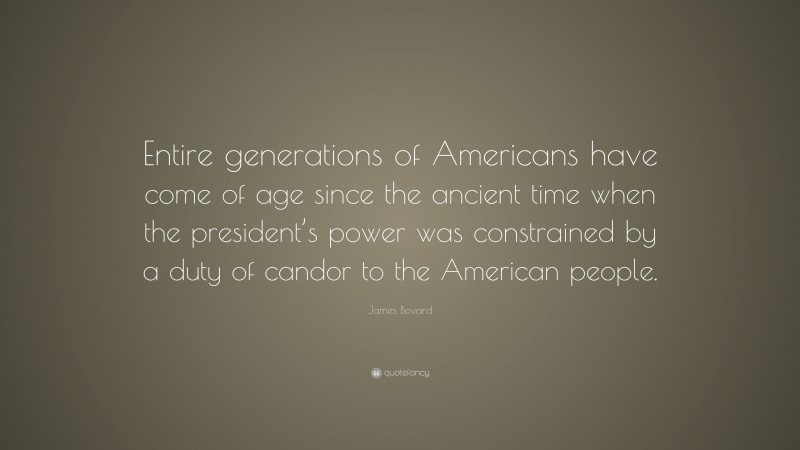 James Bovard Quote: “Entire generations of Americans have come of age since the ancient time when the president’s power was constrained by a duty of candor to the American people.”