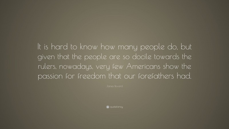 James Bovard Quote: “It is hard to know how many people do, but given that the people are so docile towards the rulers, nowadays, very few Americans show the passion for freedom that our forefathers had.”