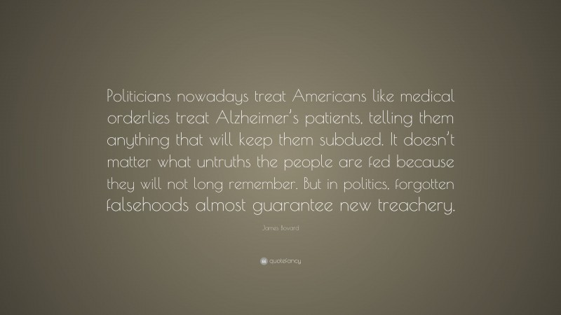 James Bovard Quote: “Politicians nowadays treat Americans like medical orderlies treat Alzheimer’s patients, telling them anything that will keep them subdued. It doesn’t matter what untruths the people are fed because they will not long remember. But in politics, forgotten falsehoods almost guarantee new treachery.”