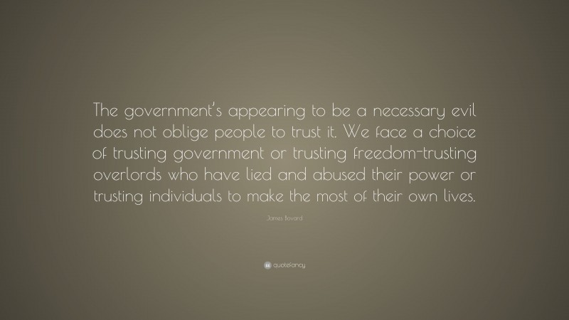 James Bovard Quote: “The government’s appearing to be a necessary evil does not oblige people to trust it. We face a choice of trusting government or trusting freedom-trusting overlords who have lied and abused their power or trusting individuals to make the most of their own lives.”