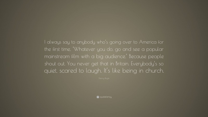 Danny Boyle Quote: “I always say to anybody who’s going over to America for the first time, ‘Whatever you do, go and see a popular mainstream film with a big audience.’ Because people shout out. You never get that in Britain. Everybody’s so quiet, scared to laugh. It’s like being in church.”