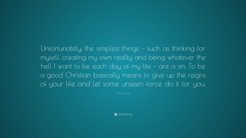 Brandon Boyd Quote: “Unfortunately, the simplest things – such as thinking for myself, creating my own reality and being whatever the hell I want to be each day of my life – are a sin. To be a good Christian basically means to give up the reigns of your life and let some unseen force do it for you.”