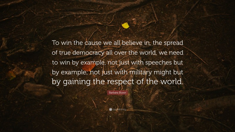 Barbara Boxer Quote: “To win the cause we all believe in, the spread of true democracy all over the world, we need to win by example, not just with speeches but by example; not just with military might but by gaining the respect of the world.”