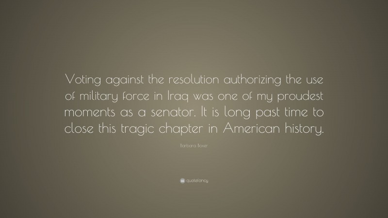 Barbara Boxer Quote: “Voting against the resolution authorizing the use of military force in Iraq was one of my proudest moments as a senator. It is long past time to close this tragic chapter in American history.”