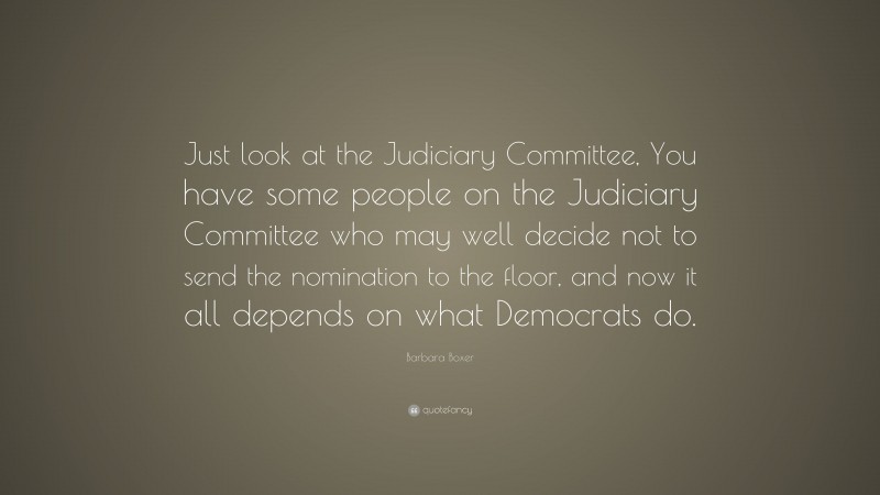 Barbara Boxer Quote: “Just look at the Judiciary Committee, You have some people on the Judiciary Committee who may well decide not to send the nomination to the floor, and now it all depends on what Democrats do.”