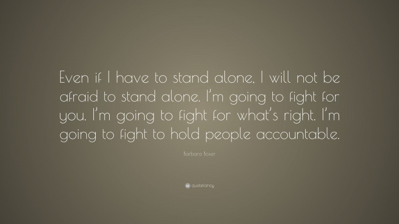 Barbara Boxer Quote: “Even if I have to stand alone, I will not be afraid to stand alone. I’m going to fight for you. I’m going to fight for what’s right. I’m going to fight to hold people accountable.”