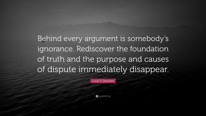 Louis D. Brandeis Quote: “Behind every argument is somebody’s ignorance. Rediscover the foundation of truth and the purpose and causes of dispute immediately disappear.”