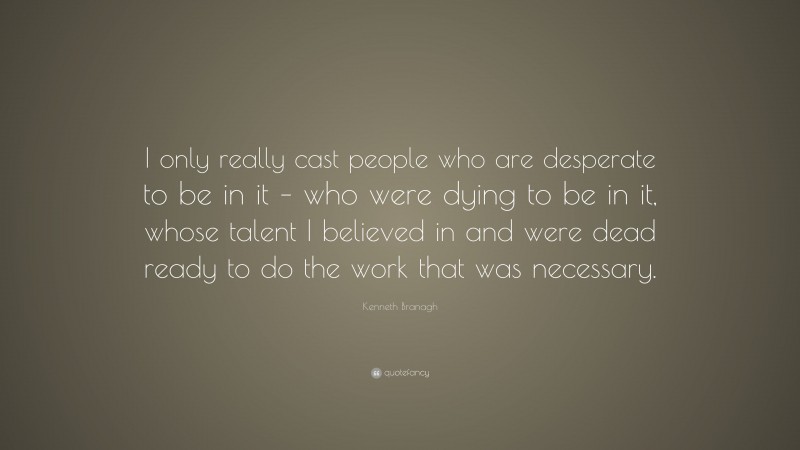 Kenneth Branagh Quote: “I only really cast people who are desperate to be in it – who were dying to be in it, whose talent I believed in and were dead ready to do the work that was necessary.”