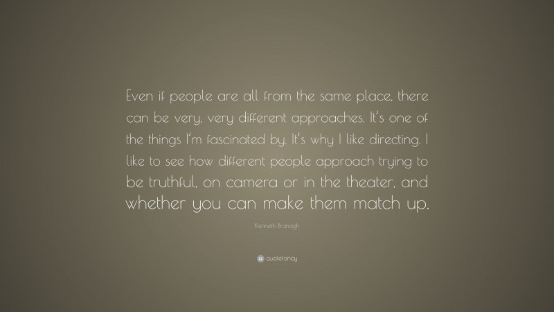 Kenneth Branagh Quote: “Even if people are all from the same place, there can be very, very different approaches. It’s one of the things I’m fascinated by. It’s why I like directing. I like to see how different people approach trying to be truthful, on camera or in the theater, and whether you can make them match up.”