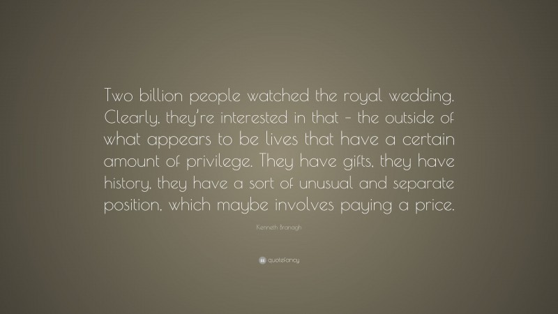 Kenneth Branagh Quote: “Two billion people watched the royal wedding. Clearly, they’re interested in that – the outside of what appears to be lives that have a certain amount of privilege. They have gifts, they have history, they have a sort of unusual and separate position, which maybe involves paying a price.”
