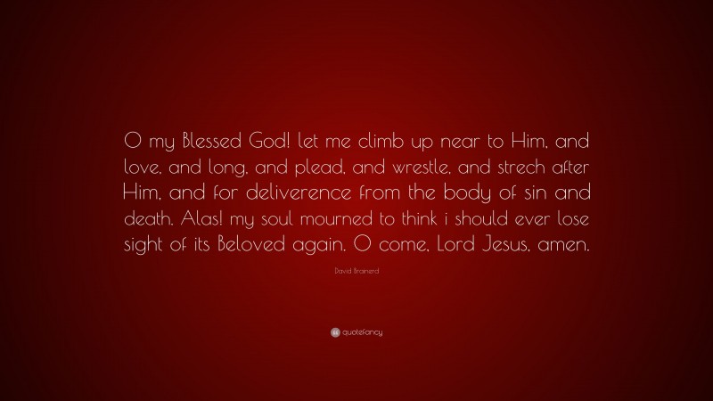 David Brainerd Quote: “O my Blessed God! let me climb up near to Him, and love, and long, and plead, and wrestle, and strech after Him, and for deliverence from the body of sin and death. Alas! my soul mourned to think i should ever lose sight of its Beloved again. O come, Lord Jesus, amen.”