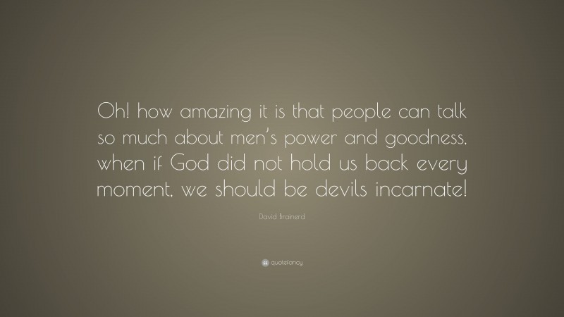 David Brainerd Quote: “Oh! how amazing it is that people can talk so much about men’s power and goodness, when if God did not hold us back every moment, we should be devils incarnate!”