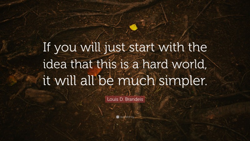 Louis D. Brandeis Quote: “If you will just start with the idea that this is a hard world, it will all be much simpler.”