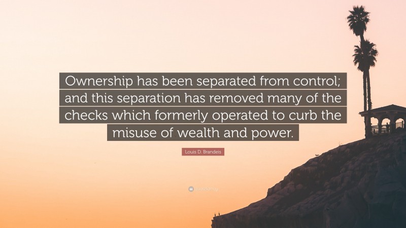 Louis D. Brandeis Quote: “Ownership has been separated from control; and this separation has removed many of the checks which formerly operated to curb the misuse of wealth and power.”