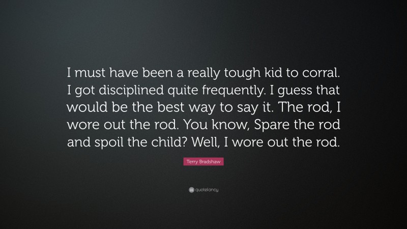 Terry Bradshaw Quote: “I must have been a really tough kid to corral. I got disciplined quite frequently. I guess that would be the best way to say it. The rod, I wore out the rod. You know, Spare the rod and spoil the child? Well, I wore out the rod.”