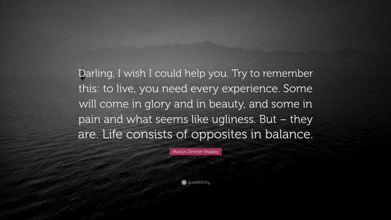 Marion Zimmer Bradley Quote: “Darling, I wish I could help you. Try to remember this: to live, you need every experience. Some will come in glory and in beauty, and some in pain and what seems like ugliness. But – they are. Life consists of opposites in balance.”