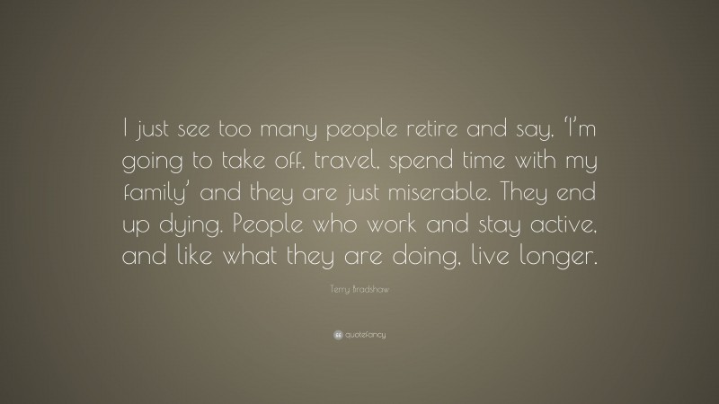 Terry Bradshaw Quote: “I just see too many people retire and say, ‘I’m going to take off, travel, spend time with my family’ and they are just miserable. They end up dying. People who work and stay active, and like what they are doing, live longer.”