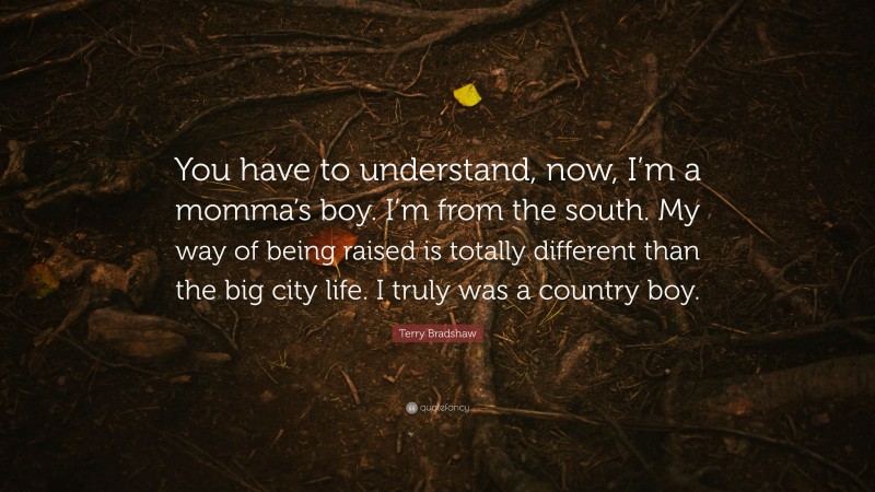 Terry Bradshaw Quote: “You have to understand, now, I’m a momma’s boy. I’m from the south. My way of being raised is totally different than the big city life. I truly was a country boy.”
