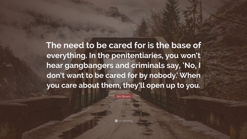 Jim Brown Quote: “The need to be cared for is the base of everything. In the penitentiaries, you won’t hear gangbangers and criminals say, ‘No, I don’t want to be cared for by nobody.’ When you care about them, they’ll open up to you.”