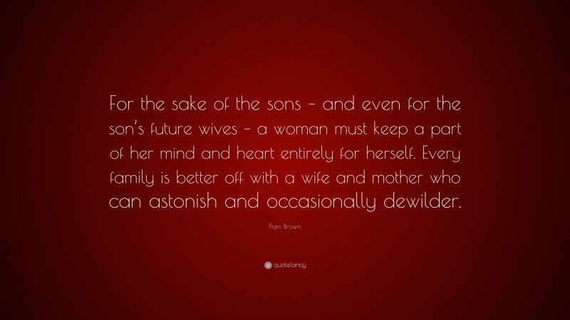 Pam Brown Quote: “For the sake of the sons – and even for the son’s future wives – a woman must keep a part of her mind and heart entirely for herself. Every family is better off with a wife and mother who can astonish and occasionally dewilder.”