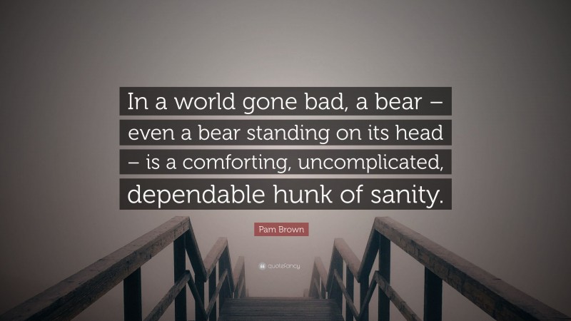 Pam Brown Quote: “In a world gone bad, a bear – even a bear standing on its head – is a comforting, uncomplicated, dependable hunk of sanity.”