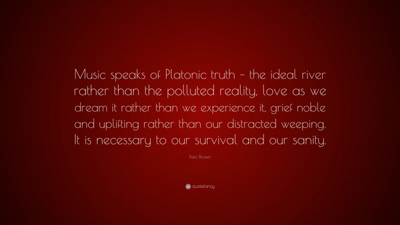 Pam Brown Quote: “Music speaks of Platonic truth – the ideal river rather than the polluted reality, love as we dream it rather than we experience it, grief noble and uplifting rather than our distracted weeping. It is necessary to our survival and our sanity.”
