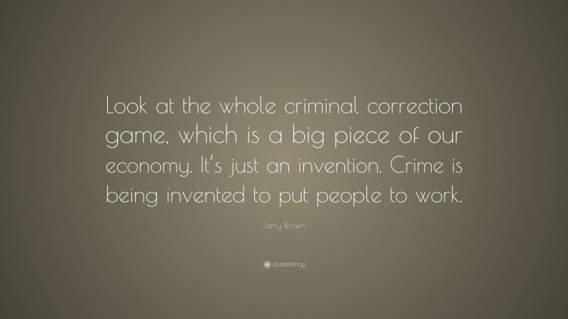 Jerry Brown Quote: “Look at the whole criminal correction game, which is a big piece of our economy. It’s just an invention. Crime is being invented to put people to work.”