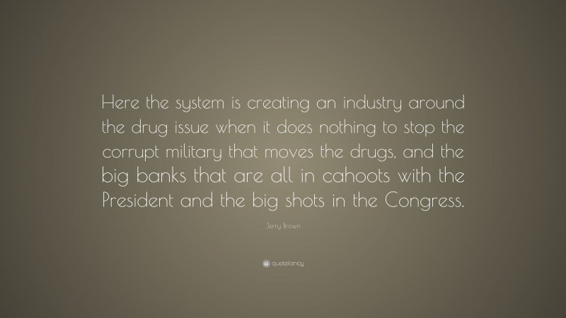 Jerry Brown Quote: “Here the system is creating an industry around the drug issue when it does nothing to stop the corrupt military that moves the drugs, and the big banks that are all in cahoots with the President and the big shots in the Congress.”