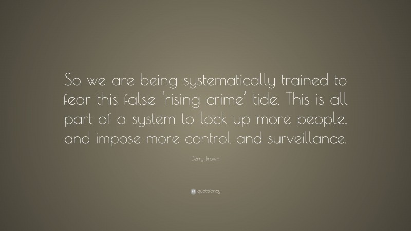 Jerry Brown Quote: “So we are being systematically trained to fear this false ‘rising crime’ tide. This is all part of a system to lock up more people, and impose more control and surveillance.”