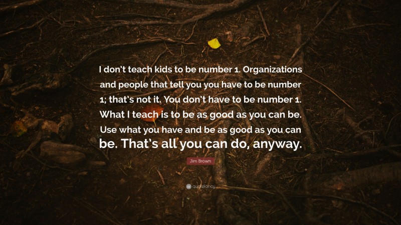 Jim Brown Quote: “I don’t teach kids to be number 1. Organizations and people that tell you you have to be number 1; that’s not it. You don’t have to be number 1. What I teach is to be as good as you can be. Use what you have and be as good as you can be. That’s all you can do, anyway.”