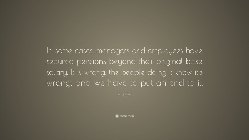 Jerry Brown Quote: “In some cases, managers and employees have secured pensions beyond their original base salary. It is wrong, the people doing it know it’s wrong, and we have to put an end to it.”