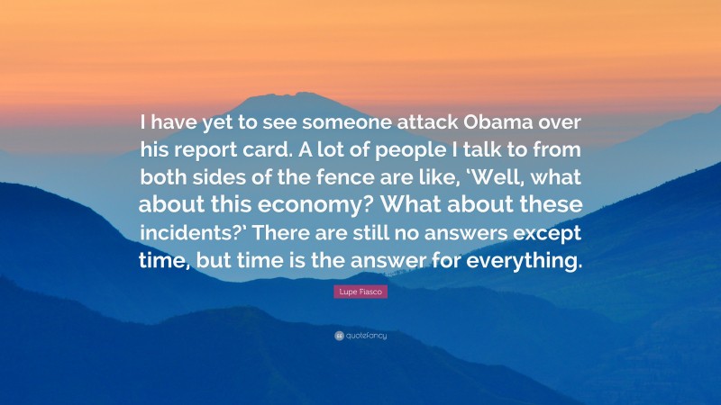 Lupe Fiasco Quote: “I have yet to see someone attack Obama over his report card. A lot of people I talk to from both sides of the fence are like, ‘Well, what about this economy? What about these incidents?’ There are still no answers except time, but time is the answer for everything.”