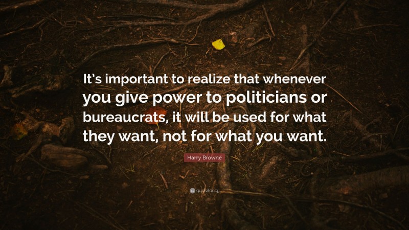 Harry Browne Quote: “It’s important to realize that whenever you give power to politicians or bureaucrats, it will be used for what they want, not for what you want.”