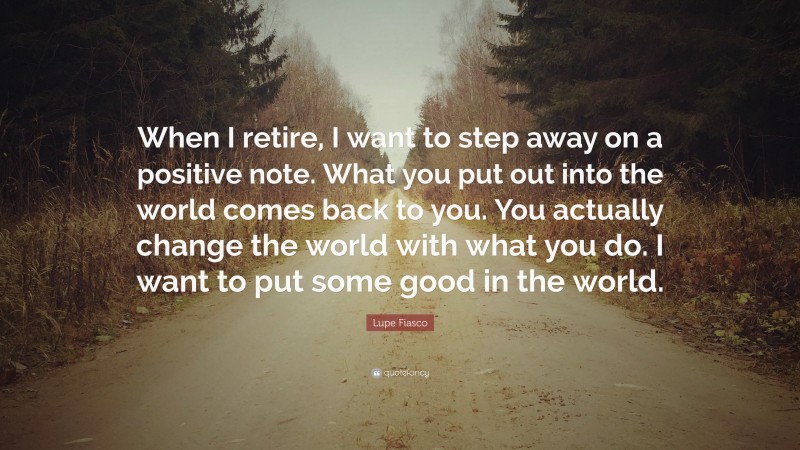 Lupe Fiasco Quote: “When I retire, I want to step away on a positive note. What you put out into the world comes back to you. You actually change the world with what you do. I want to put some good in the world.”