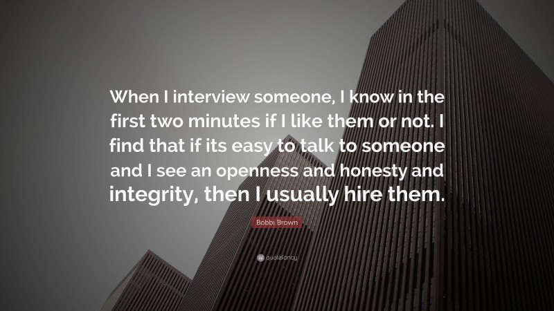 Bobbi Brown Quote: “When I interview someone, I know in the first two minutes if I like them or not. I find that if its easy to talk to someone and I see an openness and honesty and integrity, then I usually hire them.”