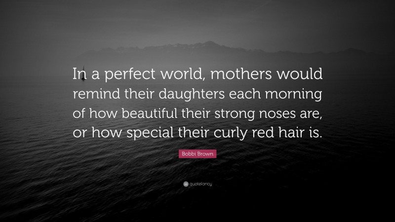 Bobbi Brown Quote: “In a perfect world, mothers would remind their daughters each morning of how beautiful their strong noses are, or how special their curly red hair is.”