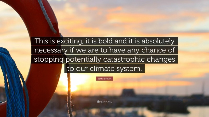 Jerry Brown Quote: “This is exciting, it is bold and it is absolutely necessary if we are to have any chance of stopping potentially catastrophic changes to our climate system.”