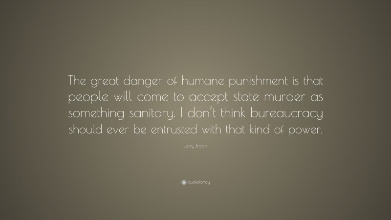 Jerry Brown Quote: “The great danger of humane punishment is that people will come to accept state murder as something sanitary. I don’t think bureaucracy should ever be entrusted with that kind of power.”