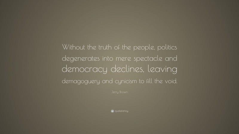 Jerry Brown Quote: “Without the truth of the people, politics degenerates into mere spectacle and democracy declines, leaving demagoguery and cynicism to fill the void.”