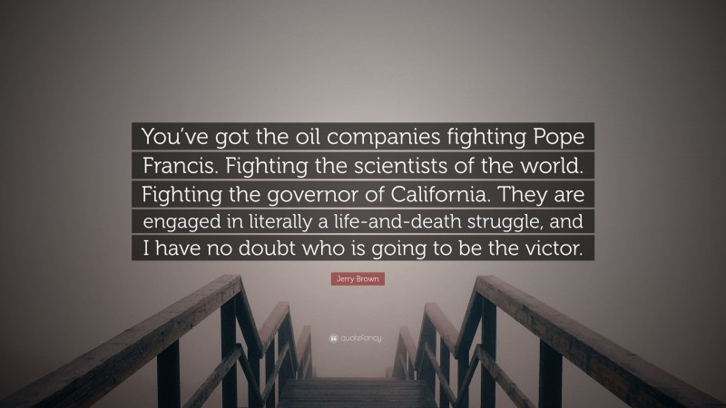 Jerry Brown Quote: “You’ve got the oil companies fighting Pope Francis. Fighting the scientists of the world. Fighting the governor of California. They are engaged in literally a life-and-death struggle, and I have no doubt who is going to be the victor.”