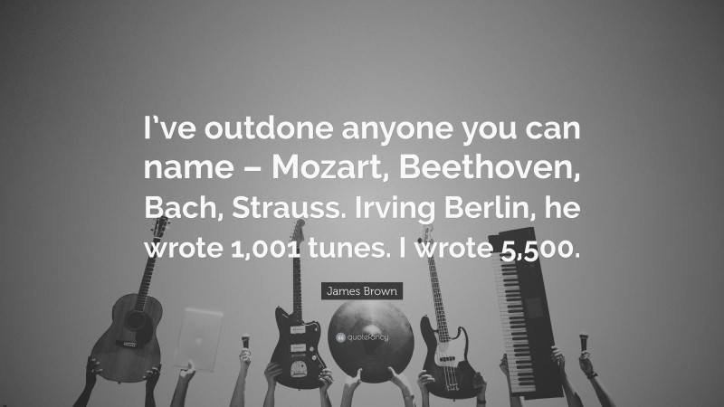 James Brown Quote: “I’ve outdone anyone you can name – Mozart, Beethoven, Bach, Strauss. Irving Berlin, he wrote 1,001 tunes. I wrote 5,500.”
